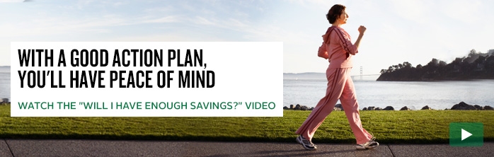With a good action plan, you'll have peace of mind. Watch the "Will I have enough savings?" video.