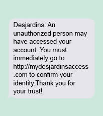 Desjardins: An unauthorized person may have accessed your account. You must immediately go to http://mydesjardinsaccess.x to confirm your identity. Thank you for your trust! 